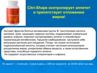 Citri-Shape контролирует аппетит
и препятствует отложению
жиров!
Экстракт фруктов богатых витаминами группы В, пантотеновая кислота,
магнезия, хром, защищают нервную систему, поддерживают нормальный
уровень энергии, помогают контролировать аппетит и способствуют
нормализации метаболизма. Гарциния камбоджийская заслужила себе
репутацию растения для похудения. Плоды ее служат источником
гидроксилимонной кислоты, которую считают неплохим катализатором
расщепления жиров, ускорителем обмена веществ, а также естественным
средством, способным подавлять аппетит.
Не содержит искусственных стимуляторов и кофеина.
По одной 1 - 2 капсуле, 3 раза в день, с 250 мл жидкости за 30-60 минут до еды.
 