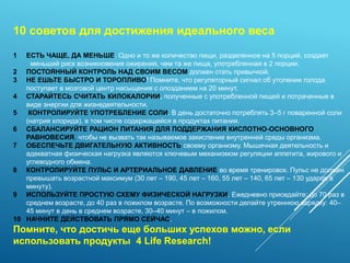 10 советов для достижения идеального веса
1 ЕСТЬ ЧАЩЕ, ДА МЕНЬШЕ. Одно и то же количество пищи, разделенное на 5 порций, создает
меньший риск возникновения ожирения, чем та же пища, употребленная в 2 порции.
2 ПОСТОЯННЫЙ КОНТРОЛЬ НАД СВОИМ ВЕСОМ должен стать привычкой.
3 НЕ ЕШЬТЕ БЫСТРО И ТОРОПЛИВО! Помните, что регуляторный сигнал об утолении голода
поступает в мозговой центр насыщения с опозданием на 20 минут.
4 СТАРАЙТЕСЬ СЧИТАТЬ КИЛОКАЛОРИИ, полученные с употребленной пищей и потраченные в
виде энергии для жизнедеятельности.
5 КОНТРОЛИРУЙТЕ УПОТРЕБЛЕНИЕ СОЛИ. В день достаточно потреблять 3–5 г поваренной соли
(натрия хлорида), в том числе содержащейся в продуктах питания.
6 СБАЛАНСИРУЙТЕ РАЦИОН ПИТАНИЯ ДЛЯ ПОДДЕРЖАНИЯ КИСЛОТНО-ОСНОВНОГО
РАВНОВЕСИЯ, чтобы не вызвать так называемое закисление внутренней среды организма.
7 ОБЕСПЕЧЬТЕ ДВИГАТЕЛЬНУЮ АКТИВНОСТЬ своему организму. Мышечная деятельность и
адекватная физическая нагрузка являются ключевым механизмом регуляции аппетита, жирового и
углеводного обмена.
8 КОНТРОЛИРУЙТЕ ПУЛЬС И АРТЕРИАЛЬНОЕ ДАВЛЕНИЕ во время тренировок. Пульс не должен
превышать возрастной максимум (30 лет – 190, 45 лет – 160, 55 лет – 140, 65 лет – 130 ударов в
минуту).
9 ИСПОЛЬЗУЙТЕ ПРОСТУЮ СХЕМУ ФИЗИЧЕСКОЙ НАГРУЗКИ. Ежедневно приседайте: до 70 раз в
среднем возрасте, до 40 раз в пожилом возрасте. По возможности делайте утреннюю зарядку: 40–
45 минут в день в среднем возрасте, 30–40 минут – в пожилом.
10 НАЧНИТЕ ДЕЙСТВОВАТЬ ПРЯМО СЕЙЧАС.
Помните, что достичь еще больших успехов можно, если
использовать продукты 4 Life Research!
 