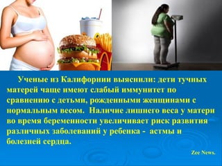 Ученые из Калифорнии выяснили: дети тучных
матерей чаще имеют слабый иммунитет по
сравнению с детьми, рожденными женщинами с
нормальным весом. Наличие лишнего веса у матери
во время беременности увеличивает риск развития
различных заболеваний у ребенка - астмы и
болезней сердца.
Zee News.
 