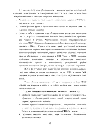 С 1 сентября 2015 года образовательное учреждение является апробационной
площадкой по введению ФГОС для обучающихся с ОВЗ. В связи с этим в течение 2015-
2016 учебного года были проведены следующие мероприятия:
o Анкетирование педагогического коллектива на понимание содержания ФГОС для
умственно отсталых учащихся.
o Создание рабочей группы и составление плана-графика по введению ФГОС для
умственно-отсталых учащихся.
o Начата разработка локальных актов образовательного учреждения по введению
СФГОС, разработка адаптированной основной общеобразовательной программы
для учащихся 1 ступени. Адаптированная основная общеобразовательная
программа МБОУ «Специальной коррекционной общеобразовательной школы для
учащихся с ОВЗ» г. Кунгура представляет собой долгосрочный нормативно-
управленческий документ, характеризующий имеющиеся достижения и проблемы,
основные тенденции, главные цели, задачи и направления обучения, воспитания,
развития обучающихся и воспитанников с ОВЗ. Также в АООП прописаны
особенности организации, кадрового и методического обеспечения
педагогического процесса и инновационных преобразований учебно-
воспитательной системы, критерии, основные планируемые конечные результаты.
В 2015-2016 учебном году педагогический коллектив школы представлял
свой опыт работы по данным направлениям внутри ШМО, в рамках ГМО,
городских и краевых мероприятиях, а также осуществлялась публикация на сайте
школы.
Таким образом, методическую работу, организованную на базе МБОУ
«СКОШ для учащихся с ОВЗ» в 2015-2016 учебном году, можно считать
удовлетворительной.
Задачи методической службы школы на 2016-2017 учебный год:
1. Обобщить опыт педагогического коллектива по изучению методической темы
«Внедрение в образовательный процесс единой методологической основы
здоровьесберегающих технологий».
2. Внедрить в учебно-воспитательный процесс ФГОС для учащихся с умственной
отсталостью, используя методические рекомендации регионального уровня.
Отследить первоначальные результаты внедрения СФГОС в 1 классе.
3. Продолжить освоение эффективных форм организации образовательной
деятельности учащихся.
17
 