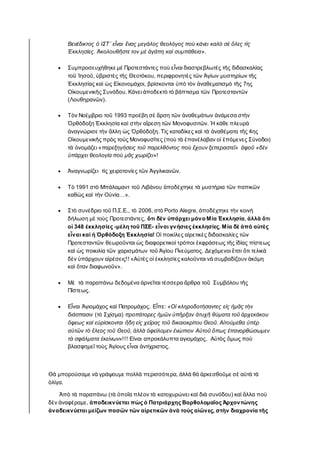 Βενέδικτος ὁ ΙΣΤ΄ εἶναι ἕνας μεγάλος θεολόγος ποὺ κάνει καλὸ σὲ ὅλες τὶς
Ἐκκλησίες. Ἀκολουθῆστε τον μὲ ἀγάπη καὶ συμπάθεια».
 Συμπροσευχήθηκε μὲ Προτεστάντες ποὺ εἶναι διαστρεβλωτὲς τῆς διδασκαλίας
τοῦ Ἰησοῦ, ὑβριστὲς τῆς Θεοτόκου, περιφρονητὲς τῶν Ἁγίων μυστηρίων τῆς
Ἐκκλησίας καὶ ὡς Eἰκονομάχοι, βρίσκονται ὑπὸ τὸν ἀναθεματισμὸ τῆς 7ης
Οἰκουμενικῆς Συνόδου. Κάνει ἀποδεκτὸ τὸ βάπτισμα τῶν Προτεσταντῶν
(Λουθηρανῶν).
 Τὸν Νοέμβριο τοῦ 1993 προέβη σὲ ἄρση τῶν ἀναθεμάτων ἀνάμεσα στὴν
Ὀρθόδοξη Ἐκκλησία καὶ στὴν αἵρεση τῶν Μονοφυσιτῶν. Ἡ κάθε πλευρὰ
ἀναγνώρισε τὴν ἄλλη ὡς Ὀρθόδοξη. Τὶς καταδίκες καὶ τὰ ἀναθέματα τῆς 4ης
Οἰκουμενικῆς πρὸς τοὺς Μονοφυσῖτες (ποὺ τὰ ἐπανέλαβαν οἱ ἑπόμενες Σύνοδοι)
τὰ ὀνομάζει «παρεξηγήσεις τοῦ παρελθόντος ποὺ ἔχουν ξεπεραστεῖ» ἀφοῦ «δὲν
ὑπάρχει θεολογία ποὺ μᾶς χωρίζει»!
 Ἀναγνωρίζει τὶς χειροτονίες τῶν Ἀγγλικανῶν.
 Τὸ 1991 στὸ Μπάλαμαντ τοῦ Λιβάνου ἀποδέχτηκε τὰ μυστήρια τῶν παπικῶν
καθὼς καὶ τὴν Οὐνία…».
 Στὸ συνέδριο τοῦ Π.Σ.Ε., τὸ 2006, στὸ Porto Alegre, ἀποδέχτηκε τὴν κοινὴ
δήλωση μὲ τοὺς Προτεστάντες, ὅτι δὲν ὑπάρχει μόνο Μία Ἐκκλησία, ἀλλὰ ὅτι
οἱ 348 ἐκκλησίες -μέλη τοῦ ΠΣΕ- εἶναι γνήσιες ἐκκλησίες. Μία δὲ ἀπὸ αὐτὲς
εἶναι καὶ ἡ Ὀρθόδοξη Ἐκκλησία! Οἱ ποικίλες αἱρετικὲς διδασκαλίες τῶν
Προτεσταντῶν θεωροῦνται ὡς διαφορετικοὶ τρόποι ἐκφράσεως τῆς ἰδίας πίστεως
καὶ ὡς ποικιλία τῶν χαρισμάτων τοῦ Ἁγίου Πνεύματος. Δεχόμενοι ἔτσι ὅτι τελικὰ
δὲν ὑπάρχουν αἱρέσεις!! «Αὐτὲς οἱ ἐκκλησίες καλοῦνται νὰ συμβαδίζουν ἀκόμη
καὶ ὅταν διαφωνοῦν».
 Μὲ τὰ παραπάνω δεδομένα ἀρνεῖται τέσσερα ἄρθρα τοῦ Συμβόλου τῆς
Πίστεως.
 Εἶναι Ἁγιομάχος καὶ Πατρομάχος. Εἶπε: «Οἱ κληροδοτήσαντες εἰς ἡμᾶς τὴν
διάσπασιν (τὸ Σχίσμα) προπάτορες ἡμῶν ὑπῆρξαν ἀτυχῆ θύματα τοῦ ἀρχεκάκου
ὄφεως καὶ εὑρίσκονται ἤδη εἰς χεῖρας τοῦ δικαιοκρίτου Θεοῦ. Αἰτούμεθα ὑπὲρ
αὐτῶν τὸ ἔλεος τοῦ Θεοῦ, ἀλλὰ ὀφείλομεν ἐνώπιον Αὐτοῦ ὅπως ἐπανορθώσωμεν
τὰ σφάλματα ἐκείνων»!!! Είναι απροκάλυπτα αγιομάχος. Αὐτὸς ὅμως ποὺ
βλασφημεῖ τοὺς Ἁγίους εἶναι ἀντίχριστος.
Θὰ μπορούσαμε νὰ γράψουμε πολλὰ περισσότερα, ἀλλὰ θὰ ἀρκεσθοῦμε σὲ αὐτὰ τὰ
ὁλίγα.
Ἀπὸ τὰ παραπάνω (τὰ ὁποῖα πλέον τὰ κατοχυρώνει καὶ διὰ συνόδου) καὶ ἄλλα ποὺ
δὲν ἀναφέραμε, ἀποδεικνύεται πὼς ὁ Πατριάρχης Βαρθολομαῖος Ἀρχοντώνης
ἀναδεικνύεται μείζων πασῶν τῶν αἱρετικῶν ἀνὰ τοὺς αἰῶνες, στὴν διαχρονία τῆς
 