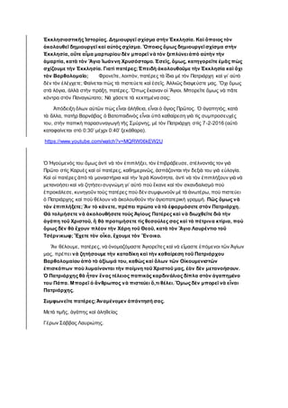 Ἐκκλησιαστικῆς Ἱστορίας. Δημιουργεῖ σχίσμα στὴν Ἐκκλησία. Καὶ ὅποιος τὸν
ἀκολουθεῖ δημιουργεῖ καὶ αὐτὸς σχίσμα. Ὅποιος ὅμως δημιουργεῖσχίσμα στὴν
Ἐκκλησία, οὔτε αἷμα μαρτυρίου δὲν μπορεῖ νὰ τὸν ξεπλύνειἀπὸ αὐτὴν τὴν
ἁμαρτία, κατὰ τὸν Ἅγιο Ἰωάννη Χρυσόστομο. Ἐσεῖς, ὅμως, κατηγορεῖτε ἐμᾶς πὼς
σχίζουμε τὴν Ἐκκλησία. Γιατὶ πατέρες; Ἐπειδὴ ἀκολουθοῦμε τὴν Ἐκκλησία καὶ ὄχι
τὸν Βαρθολομαῖο; Φρονεῖτε, λοιπὸν, πατέρες τὰ ἴδια μὲ τὸν Πατριάρχη καὶ γι’ αὐτὸ
δὲν τὸν ἐλέγχετε; Φαίνεται πὼς τὰ πιστεύετε καὶ ἐσεῖς. Ἀλλιῶς διαψεύστε μας. Ὄχι ὅμως
στὰ λόγια, ἀλλὰ στὴν πράξη, πατέρες. Ὅπως ἔκαναν οἱ Ἅγιοι. Μπορεῖτε ὅμως νὰ πᾶτε
κόντρα στὸν Παναγιώτατο; Νά χάσετε τὰ κεκτημένα σας;
Ἀπόδειξη ὅλων αὐτῶν πὼς εἶναι ἀλήθεια, εἶναι ὁ ἅγιος Πρῶτος. Ὁ ἀγαπητὸς, κατὰ
τὰ ἄλλα, πατὴρ Βαρνάβας ὁ Βατοπαιδινὸς εἶναι ὑπὸ καθαίρεση γιὰ τὶς συμπροσευχὲς
του, στὴν παπικὴ παρασυναγωγὴ τῆς Σμύρνης, μὲ τὸν Πατριάρχη στὶς 7-2-2016 (αὐτὸ
καταφαίνεται στὸ 0:30’ μέχρι 0:40’ ξεκάθαρα).
https://www.youtube.com/watch?v=MQRW06kEW2U
Ὁ Ἡγούμενός του ὅμως ἀντὶ νὰ τὸν ἐπιπλήξει, τὸν ἐπιβράβευσε, στέλνοντάς τον γιὰ
Πρῶτο στὶς Καρυὲς καὶ οἱ πατέρες, καθημερινῶς, ἀσπάζονται τὴν δεξιὰ του γιὰ εὐλογία.
Καὶ οἱ πατέρες ἀπὸ τὰ μοναστήρια καὶ τὴν Ἱερὰ Κοινότητα, ἀντὶ νὰ τὸν ἐπιπλήξουν γιὰ νὰ
μετανοήσει καὶ νὰ ζητήσει συγνώμη γι’ αὐτὸ ποὺ ἔκανε καὶ τὸν σκανδαλισμὸ ποὺ
ἐπροκάλεσε, κυνηγοῦν τοὺς πατέρες ποὺ δὲν συμφωνοῦν μὲ τὰ ἀνωτέρω, ποὺ πιστεύει
ὁ Πατριάρχης καὶ ποὺ θέλουν νὰ ἀκολουθοῦν τὴν ἁγιοπατερικὴ γραμμὴ. Πῶς ὅμως νὰ
τὸν ἐπιπλήξετε; Ἂν τὸ κάνετε, πρέπει πρώτα νὰ τὸ ἐφαρμόσετε στὸν Πατριάρχη.
Θὰ τολμήσετε νὰ ἀκολουθήσετε τοὺς Ἁγίους Πατέρες καὶ νὰ διωχθεῖτε διὰ τὴν
ἀγάπη τοῦ Χριστοῦ, ἢ θὰ προτιμήσετε τὶς θεσούλες σας καὶ τὰ πέτρινα κτίρια, ποὺ
ὅμως δὲν θὰ ἔχουν πλέον τὴν Χάρη τοῦ Θεοῦ, κατὰ τὸν Ἅγιο Λαυρέντιο τοῦ
Τσέρνικωφ; Ἔχετε τὸν οἶκο, ἔχουμε τὸν Ἔνοικο.
Ἂν θέλουμε, πατέρες, νὰ ὀνομαζόμαστε Ἁγιορεῖτες καὶ νὰ εἴμαστε ἐπόμενοι τῶν Ἁγίων
μας, πρέπει νὰ ζητήσουμε τὴν καταδίκη καὶ τὴν καθαίρεση τοῦ Πατριάρχου
Βαρθολομαίου ἀπὸ τὸ ἀξίωμά του, καθὼς καὶ ὅλων τῶν Οἰκουμενιστῶν
ἐπισκόπων ποὺ λυμαίνονται τὴν ποίμνη τοῦ Χριστοῦ μας, ἐὰν δὲν μετανοήσουν.
Ὁ Πατριάρχης θὰ ἦταν ἕνας τέλειος παπικὸς καρδινάλιος δίπλα στὸν ἀγαπημένο
του Πάπα. Μπορεῖ ὁ ἄνθρωπος νὰ πιστεύει ὅ,τι θέλει. Ὅμως δὲν μπορεῖ νὰ εἶναι
Πατριάρχης.
Συμφωνεῖτε πατέρες; Ἀναμένομεν ἀπάντησή σας.
Μετά τιμῆς, ἀγάπης καὶ ἀληθείας
Γέρων Σάββας Λαυριώτης.
 