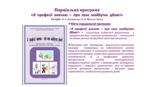 Мета парціальної програми
«Я професії вивчаю – про своє майбутнє
дбаю!» – соціалізація особистості дошкільника з
урахуванням його психічних особливостей і схильностей
засобами ранньої професійної орієнтації вихованця.
Програма для вихованців дошкільних навчальних
закладів спрямована на забезпечення запитів
педагогів-практиків із актуальної проблеми змістового
наповнення процесу соціалізації дошкільників шляхом
ознайомлення їх із професіями дорослих,
використання засобів пропедевтичної
профорієнтаційної роботи з вихованцями молодшого,
середнього і старшого дошкільного віку та надання
істотної допомоги вихователям і батькам щодо
гармонійного особистісного розвитку дітей.
Парціальна програма
«Я професії вивчаю – про своє майбутнє дбаю!»
Автори: О. А. Острянська, О. Н. Шептун, 2016 р.
 