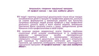 Актуальність створення парціальної програми
«Я професії вивчаю – про своє майбутнє дбаю!»
У теорії і практиці соціалізації дошкільників чільне місце посідає
ознайомлення дітей із працею та професіями дорослих, оскільки
це сприяє формуванню у вихованців уявлень про багатство
напрямків взаємодії людей різних професій у ході професійної
діяльності, цінність праці в житті кожної людини, вихованню
прагнення брати посильну участь у праці, прищепленню дітям
бажання стати професіоналами в своїй справі.
В сучасних умовах модернізації освіти України проблема
соціалізації дітей шляхом ознайомлення їх із професіями
дорослих, використання засобів пропедевтичної
профорієнтаційної роботи з вихованцями молодшого,
середнього і старшого дошкільного віку є однією з актуальних
для науковців та надзвичайно запитаною для педагогів-
практиків, що зумовлює необхідність створення і впровадження
парціальної програми «Я професії вивчаю – про своє майбутнє
дбаю!».
 