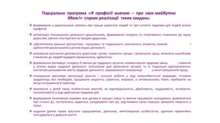 Парціальна програма «Я професії вивчаю – про своє майбутнє
дбаю!» сприяє реалізації таких завдань:
 формування у дошкільників уявлень про працю дорослих людей та про сутність трудових дій людей різних
професій;
 активізація пізнавальної діяльності дошкільників, формування інтересу та позитивного ставлення до праці
дорослих, уміння спостерігати за працею дорослих;
 забезпечення ранньої діагностики, підтримки та подальшого своєчасного розвитку нахилів і
здібностей дошкільників у різних видах діяльності;
 виховання прагнення допомагати дорослим і дітям, поважати процес і результати праці, виявляти шанобливе
ставлення до людей-трударів (прихильність, вдячність);
 формування мотивації, інтересу й звички до трудового зусилля, елементарних трудових умінь і навичок
у різних видах трудової діяльності (посильних для виконання дітьми) та їх подальше вдосконалення,
поступове розширення змісту трудової діяльності, зацікавленості вихованців у якості результатів праці;
 опанування вміннями організації власної і спільної роботи у ході міжособистісної взаємодії: готувати
заздалегідь все необхідне; працювати акуратно, сумлінно, вправно, в оптимальному темпі; прибирати на
місце інструменти й інвентар;
 виховання у дітей таких особистісних якостей, як відповідальність, дбайливість, ощадливість, активність,
наполегливість у ході здійснення трудових дій;
 формування позитивних взаємин між дітьми в процесі праці та вміння працювати злагоджено, домовлятися
про спільні дії, поступатися, радитися, узгоджувати свої дії, відстоювати свою позицію, виявляти творчість у
праці;
 надання дитині права зростати працьовитою, діяльною, життєтворчою особистістю, здатною гармонійно
інтегруватися в доросле життя.
 