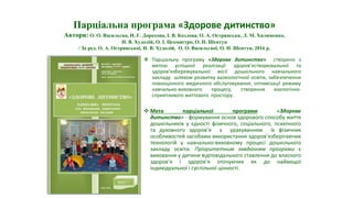  Парціальну програму «Здорове дитинство» створено з
метою успішної реалізації здоров’ястворювальної та
здоров’язбережувальної місії дошкільного навчального
закладу шляхом розвитку валеологічної освіти, забезпечення
повноцінного медичного обслуговування, оптимізації режиму
навчально-виховного процесу, створення екологічно-
сприятливого життєвого простору.
 Мета парціальної програми «Здорове
дитинство» - формування основ здорового способу життя
дошкільників у єдності фізичного, соціального, психічного
та духовного здоров’я з урахуванням їх фізичних
особливостей засобами використання здоров’язберігаючих
технологій у навчально-виховному процесі дошкільного
закладу освіти. Пріоритетним завданням програми є
виховання у дитини відповідального ставлення до власного
здоров’я і здоров’я оточуючих як до найвищої
індивідуальної і суспільної цінності.
Парціальна програма «Здорове дитинство»
Автори: О. О. Васильєва, Н. Г. Дорохова, І. В. Козлова, О. А. Острянська, Л. М. Хилименко,
Н. В. Худолій, О. І. Цехмистро, О. Н. Шептун
/ За ред. О. А. Острянської, Н. В. Худолій, О. О. Васильєвої, О. Н. Шептун, 2016 р.
 