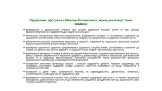 Парціальна програма «Здорове дитинство» сприяє реалізації таких
завдань:
 формування у дошкільників уявлень про основи здорового способу життя та про сутність
здоров’язберігаючих і оздоровчих дій людей кожного дня;
 активізація пізнавальної діяльності дошкільників, формування інтересу та позитивного ставлення до
здорового способу життя, уміння спостерігати за людьми, які дотримуються здорового способу життя;
 забезпечення ранньої діагностики відхилень у здоров’ї, підтримки та подальшої своєчасної корекції
здоров’я дошкільників у різних видах діяльності;
 виховання прагнення щоденно дотримуватися здорового способу життя, шанобливого ставлення до
людей, які дбають про власне здоров’я та здоров’я інших людей (прихильність, вдячність);
 формування мотивації, інтересу й звички до здоров’язберігаючих та здоров’явідновлюючих дій (зусиль),
умінь і навичок збереження й зміцнення здоров’я у різних видах діяльності (посильних для виконання
дітьми) та їх подальше вдосконалення, поступове розширення змісту валеологічної діяльності,
зацікавленості вихованців у якості досягнутих результатів;
 опанування вміннями організації власної і спільної оздоровчої роботи: готувати заздалегідь все
необхідне; виконувати оздоровчі заходи акуратно, сумлінно; прибирати на місце інструменти й
спортивний інвентар;
 виховання у дітей таких особистісних якостей, як відповідальність, дбайливість, активність,
наполегливість у ході здійснення оздоровчих дій;
 формування позитивних взаємин між дітьми в процесі оздоровчої діяльності та вміння працювати
злагоджено, домовлятися про спільні дії, поступатися, радитися, узгоджувати свої дії, відстоювати свою
позицію, виявляти творчість.
 