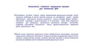 Актуальність створення парціальних програм
для вихованців ДНЗ
Сьогодення постійно ставить перед вихователями дошкільних закладів освіти
актуальні проблеми й вагомі змістові акценти, які потребують дієвих засобів
ефективного розв’язання шляхом оновлення змісту, методів, форм, засобів і
технологій взаємодії з дошкільниками та їх батьками. Саме тому парціальні
програми для вихованців дошкільних навчальних закладів виступають
надійним орієнтиром осучаснення змісту духовно-морального виховання
дітей дошкільного віку.
Яким чином педагогам дошкільної ланки найдоцільніше реалізувати потенціал
парціальних навчальних програм як потужного ресурсу модернізації педагогічного
процесу в дошкільному закладі у ракурсі сучасних викликів із метою вирішення
актуальних проблем освіти й виховання дітей дошкільного віку?
 