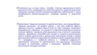 Розв’язання цих та інших питань потребує істотного вдосконалення змісту
дошкільної освіти, впровадження у практичну діяльність педагогів дошкільних
навчальних закладів якісного навчально-методичного забезпечення, а також
кваліфікованого науково-методичного супроводу фахівців із дошкільної
освіти.
Презентовані парціальні програми «У дружбі зростаємо, про злагоду дбаємо»,
«Здорове дитинство», «Я професії вивчаю – про своє майбутнє дбаю!»,
«Дівчатка і хлоп’ята – майбутні мами й тата!» (їх зміст, структура, особливості
впровадження) спрямовані на розкриття та ефективне розв’язання основних
сучасних проблем виховання дітей дошкільного віку в контексті соціалізації,
зокрема, формування міжособистісної злагоди та соціально-комунікативних
умінь у старших дошкільників у дошкільному навчальному закладі в ракурсі
реалізації ідеї особистісно-орієнтованого виховання дітей у триєдиному векторі
"Я – громадянин, я – майбутній сім’янин, я – майбутній професіонал";
забезпечення наступності й перспективності між дошкільним навчальним
закладом та початковою школою в розв’язанні проблеми соціалізації
дошкільників і молодших школярів.
 