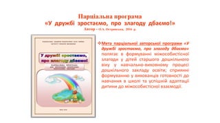 Парціальна програма
«У дружбі зростаємо, про злагоду дбаємо!»
Автор - О.А. Острянська, 2016 р.
Мета парціальної авторської програми «У
дружбі зростаємо, про злагоду дбаємо»
полягає в формуванні міжособистісної
злагоди у дітей старшого дошкільного
віку у навчально-виховному процесі
дошкільного закладу освіти; сприянні
формуванню у вихованців готовності до
навчання в школі та успішній адаптації
дитини до міжособистісної взаємодії.
 