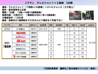 Cプラン テレビジョン１＋２放映 5日間
メディア名 場所 放映プラン 放映時間 時間 放映期間 日数 本数/日 総本数 放映料金
STV2 三千里薬品上 15秒ＳＰＯＴ 09:00～24:00 15 7日間 7 30 210
15秒ＳＰＯＴ 15 7 30 210
15秒ＳＰＯＴ 15 7 30 210
15秒ＳＰＯＴ 15 7 30 210
渋谷センタービル 15秒ＳＰＯＴ 15 7 30 210
ＫＮ渋谷２ビジョン 15秒ＳＰＯＴ 15 7 30 210
ブルーシールビジョン 15秒ＳＰＯＴ 15 7 30 210
アドアーズ渋谷店 15秒ＳＰＯＴ 15 7 30 210
515,000STV１
7基放映
09:00～24:00 7日間
媒体：テレビジョン１（７同時ｼﾝｸﾛ放映）＋テレビジョン２（三千里上）
案件：新卒採用求人広告
期間：7日間 （9時～24時15時間放映）
放映内容：15秒SPOT （毎時約30分に1本×8基放映）
８基総合計：1,680本
納品：放映日の1週間前までにHDカムにて素材をご手配下さい
7日間放映費用 ■弊社ご請求金額￥515,000（税別）
 