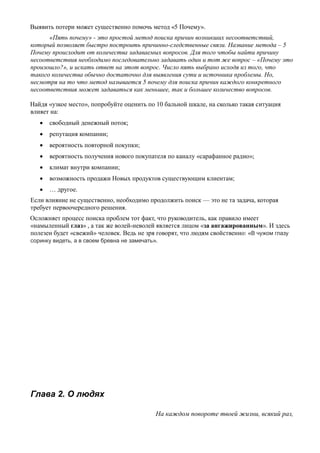 Выявить потери может существенно помочь метод «5 Почему».
«Пять почему» - это простой метод поиска причин возникших несоответствий,
который позволяет быстро построить причинно-следственные связи. Название метода – 5
Почему происходит от количества задаваемых вопросов. Для того чтобы найти причину
несоответствия необходимо последовательно задавать один и тот же вопрос – «Почему это
произошло?», и искать ответ на этот вопрос. Число пять выбрано исходя из того, что
такого количества обычно достаточно для выявления сути и источника проблемы. Но,
несмотря на то что метод называется 5 почему для поиска причин каждого конкретного
несоответствия может задаваться как меньшее, так и большее количество вопросов.
Найдя «узкое место», попробуйте оценить по 10 бальной шкале, на сколько такая ситуация
влияет на:
 свободный денежный поток;
 репутация компании;
 вероятность повторной покупки;
 вероятность получения нового покупателя по каналу «сарафанное радио»;
 климат внутри компании;
 возможность продажи Новых продуктов существующим клиентам;
 … другое.
Если влияние не существенно, необходимо продолжить поиск — это не та задача, которая
требует первоочередного решения.
Осложняет процесс поиска проблем тот факт, что руководитель, как правило имеет
«намыленный глаз» , а так же волей-неволей является лицом «за ангажированным». И здесь
полезен будет «свежий» человек. Ведь не зря говорят, что людям свойственно: «В чужом глазу
соринку видеть, а в своем бревна не замечать».
Глава 2. О людях
На каждом повороте твоей жизни, всякий раз,
 