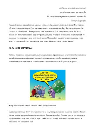 когда ты принимаешь решение,
рождается новая часть тебя.
Ты становишься родителем твоих новых «Я»,
которые придут.
Каждый человек в своей жизни мечтает о том, чтобы оставить после себя след. И мечтает он
об этом в разном возрасте. Это так. даже можете не сомневаться. Вот Вы, да-да, именно Вы
скажете, а я не мечтал… Вы просто об этом не помните. Для кого-то этот след- это дети,
внуки, кто-то хочет посадить сад, построить дом, кто-то отдает свою жизнь на служение Б-гу,
людям, а кто-то создает дело всей своей жизни! Каждый их вас, кто читает эту книгу, тоже
хочет оставить свой след в этом мире и он этого достигнет, если уже не достиг!
A. С чего начать?
Работая ежедневно в индивидуальных консультациях с различными категориями бизнесменов,
людей, решивших изменить сегодняшнее положение дел, особое внимание уделяем
пониманию ответственности каждого из нас за наши поступки, будущее и результат.
Хочу поделиться и с вами Законом 100% ответственности.
Все успешные люди берут ответственность за все, что происходит в их жизни на себя. В ином
случае они не достигли бы успеха в жизни, в бизнесе, в любви! Если вы хотите что-то делать,
предпринимать действие, ставить перед собой некую задачу, подумайте, чего вы хотите и
насколько все зависит от вас!
 