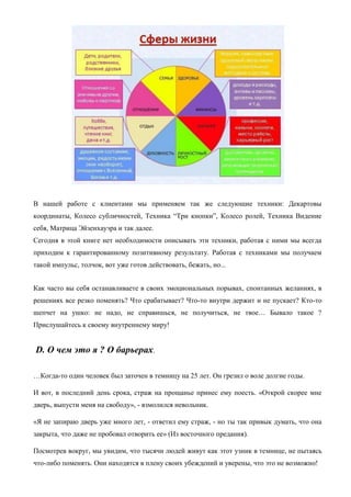 В нашей работе с клиентами мы применяем так же следующие техники: Декартовы
координаты, Колесо субличностей, Техника ―Три кнопки‖, Колесо ролей, Техника Видение
себя, Матрица Эйзенхауэра и так далее.
Сегодня в этой книге нет необходимости описывать эти техники, работая с ними мы всегда
приходим к гарантированному позитивному результату. Работая с техниками мы получаем
такой импульс, толчок, вот уже готов действовать, бежать, но...
Как часто вы себя останавливаете в своих эмоциональных порывах, спонтанных желаниях, в
решениях все резко поменять? Что срабатывает? Что-то внутри держит и не пускает? Кто-то
шепчет на ушко: не надо, не справишься, не получиться, не твое… Бывало такое ?
Прислушайтесь к своему внутреннему миру!
D. О чем это я ? О барьерах.
…Когда-то один человек был заточен в темницу на 25 лет. Он грезил о воле долгие годы.
И вот, в последний день срока, страж на прощанье принес ему поесть. «Открой скорее мне
дверь, выпусти меня на свободу», - взмолился невольник.
«Я не запираю дверь уже много лет, - ответил ему страж, - но ты так привык думать, что она
закрыта, что даже не пробовал отворить ее» (Из восточного предания).
Посмотрев вокруг, мы увидим, что тысячи людей живут как этот узник в темнице, не пытаясь
что-либо поменять. Они находятся в плену своих убеждений и уверены, что это не возможно!
 