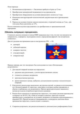 План перехода:
1. Оптимизация ассортимента → Увеличение прибыли в 4 раза за 12 мес.
2. Приобретение коммерческой недвижимости под производство.
3. Приобретение оборудования на условиях финансового лизинга на 3 года.
4. Изменение конструкторский-технологической документации всех производимых
изделий.
5. Переход на условия отгрузки заказов покупателям с отсрочкой платежа до 3 мес., при
этом цены были увеличены до 15%.
В итоге компания получила предложение о ее приобретении от транснациональной
корпорации.
Сделать ситуацию «прозрачной».
Сложность анализа ситуации и поиска НЖЯ затруднена еще и тем, что они «не находятся на
поверхности», а прикрыты «культурным слоем», определяемым фразой «так исторически
сложилось».
Для его удаления мы применяем один из инструментов TPS → 5S:
 сортируй;
 соблюдай порядок;
 содержи в чистоте;
 стандартизируй;
 совершенствуй.
Приведу пример, как этот инструмент был использован на этапе «Оптимизация
ассортимента»:
1. Для каждой товарной позиции мы определили:
 среднюю цену реализации, с учетом предоставляемых скидок;
 стоимость основных материалов;
 производственные расходы;
 время машинного центра, требуемое для выполнения основных технологических
операций.
2. В результате анализа явно выделились две группы изделий: «сложные в изготовлении»,
но с большой маржой. И «простые», некоторые из которых вообще продавались в
убыток и требовались для ассортимента. Причем время критического машинного
центра все изделия потребляли практически одинаково.
3. Решено было отказаться от производства «простых», тем самым увеличив производство
«сложных» на 30-35%. Но, чтобы не потерять клиентов, «простые» изделия
приобретались у конкурентов, на условиях дилерского соглашения и реализовывались с
наценкой 20%. Причем активы не замораживались, а конкуренты увеличив объем
производства «простых», отдали сегмент «сложных».
4. Сократив ассортимент, мы увидели возможность дополнительно унифицировать более
 