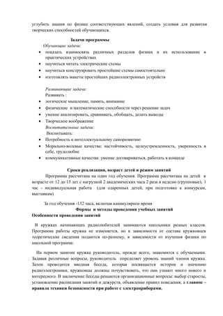 углубить знания по физике соответствующих явлений, создать условия для развития
творческих способностей обучающихся.
Задачи программы
Обучающие задачи:
• показать взаимосвязь различных разделов физики и их использование в
практических устройствах
• научиться читать электрические схемы
• научиться конструировать простейшие схемы самостоятельно
• изготовлять макеты простейших радиоэлектронных устройств
Развивающие задачи:
Развивать :
• логическое мышление, память, внимание
• физические и математические способности через решение задач
• умение анализировать, сравнивать, обобщать, делать выводы
• Творческое воображение
Воспитательные задачи:
Воспитывать:
• Потребность к интеллектуальному саморазвитию
• Морально-волевые качества: настойчивость, целеустремленность, уверенность в
себе, трудолюбие
• коммуникативные качества: умение договариваться, работать в команде
Сроки реализации, возраст детей и режим занятий
Программа рассчитана на один год обучения. Программа рассчитана на детей в
возрасте от 12 до 15 лет с нагрузкой 2 академических часа 2 раза в неделю (групповые), 1
час - индивидуальная работа (для одаренных детей, при подготовке к конкурсам,
выставкам)
За год обучения -152 часа, включая каникулярное время
Формы и методы проведения учебных занятий
Особенности проведения занятий
В кружках начинающих радиолюбителей занимаются школьники разных классов.
Программа работы кружка не изменяется, но в зависимости от состава кружковцев
теоретические сведения подаются по-разному, в зависимости от изучения физики по
школьной программе.
На первом занятии кружка руководитель, прежде всего, знакомится с обучаемыми.
Задавая различные вопросы, руководитель определяет уровень знаний членов кружка.
Затем проводится вводная беседа, которая посвящается истории и значению
радиоэлектроники, кружковцы должны почувствовать, что они узнают много нового и
интересного. В заключение беседы решаются организационные вопросы: выбор старосты,
установление расписания занятий и дежурств, объявление правил поведения, а главное –
правила техники безопасности при работе с электроприборами.
 