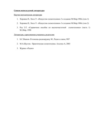 Список используемой литературы
Научно-методическая литература
1. Хоровиц П., Хилл У. «Искусство схемотехники» 3-е издание М.Мир,1986г.(том 1)
2. Хоровиц П., Хилл У. «Искусство схемотехники» 3-е издание М.Мир,1986г.(том 2)
3. Ред Э.Т. «Справочное пособие по высокочастотной схемотехнике» (часть 1)
М.,Мир, 1990
Литература, адресованная учащимся, родителям
1. Б.С.Иванов. В помощь радиокружку М., Радио и связь,1987
2. М.А.Шустов. Практическая схемотехника. Альтекс-А, 2003
3. Журнал «Радио»
 