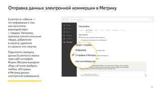Отправка данных электронной коммерции в Метрику
10
Ecommerce-события —
это информация о том,
как посетитель взаимодействует
с товаром. Например, просмотр
полного описания товара,
добавление
в корзину, удаление
из корзины или покупка.
Как подключить данные
Ecommerce:
— Если в Google Analytics уже
настроена «Расширенная
электронная торговля» с
использованием Data Layer,
достаточно добавить один
параметр в код счётчика.
— А с настройкой «с нуля»
поможет разработчик сайта.*
metrika.yandex.ru
*Подробнее о настройке Ecommerce в Метрике: https://yandex.ru/support/metrika/data/e-commerce.xml
 