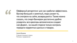 Офферный ретаргетинг для нас сработал эффективно.
Баннер большой и заметный, люди узнают то,
что смотрели на сайте, возвращаются. Также можно
сказать, что смарт-баннером достаточно удобно
управлять: все креативы автоматически создает
сам Директ, на нашей стороне только контроль
передачи корректных данных о товарах.
14
Сергей Яковлев
Старший специалист отдела
Рекламыи продвижения
 