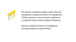 15
На момент создания кейса смарт-баннер
находится в закрытом бета-тестировании.
Чтобы принять в нем участие, свяжитесь
с отделом клиентского сервиса Яндекса.
Запуск открытого бета-тестирования
мы анонсируем в нашем блоге.
 