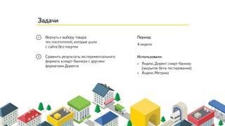 Период:
Использовали:
4 недели
Вернуть к выбору товара
тех посетителей, которые ушли
с сайта без покупки
› Яндекс.Директ: смарт-баннер
(закрытое бета-тестирование)
› Яндекс.Метрика
Сравнить результаты экспериментального
формата «смарт-баннер» с другими
форматами Директа
Задачи
 