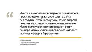 Иногда в интернет-гипермаркетахпользователи
просматривают товары, но уходят с сайта
без покупки. Чтобы вернуть их, важно вовремя
показать персонализированное напоминание.
Мы приняли участие в тестировании смарт-
баннера, одним из принциповпоказа которого
является офферный ретаретинг.
4
Сергей Яковлев
Старший специалист отдела
Рекламыи продвижения
 