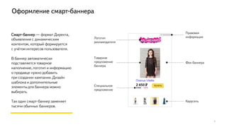 Оформление смарт-баннера
7
Смарт-баннер — формат Директа,
объявления с динамическим
контентом, который формируется
с учётом интересов пользователя.
В баннер автоматически
подставляется товарное
наполнение, логотип и информацию
о продавце нужно добавить
при создании кампании. Дизайн
шаблона и дополнительные
элементыдля баннера можно
выбирать.
Так один смарт-баннер заменяет
тысячи обычных баннеров.
Логотип
рекламодателя
Правовая
информация
Фон баннера
Мозаика
Товарное
предложение
баннера
Старая цена
товара и
скидка
 