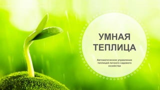 Автоматическое управление
теплицей личного садового
хозяйства
УМНАЯ
ТЕПЛИЦА
 