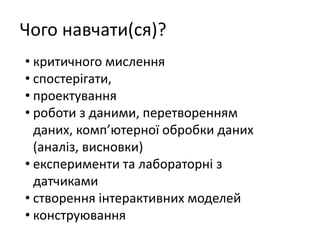 Чого навчати(ся)?
• критичного мислення
• спостерігати,
• проектування
• роботи з даними, перетворенням
даних, комп’ютерної обробки даних
(аналіз, висновки)
• експерименти та лабораторні з
датчиками
• створення інтерактивних моделей
• конструювання
 