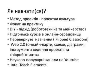 Як навчати(ся)?
• Метод проектів - проектна культура
• Фокус на практику
• DIY - підхід (робототехніка та мейкерство)
• Підтримка курсів в онлайн-середовищі
• Перевернуте навчання ( Flipped Classroom)
• Web 2.0 (онлайн-карти, схеми, діаграми,
інструменти ведення проектів та
співробітництва
• Науково-популярні канали на Youtube
• Intel Teach Elements www.edugalaxy.intel.ru
 