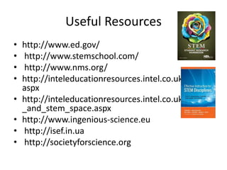 Useful Resources
• http://www.ed.gov/
• http://www.stemschool.com/
• http://www.nms.org/
• http://inteleducationresources.intel.co.uk/index.
aspx
• http://inteleducationresources.intel.co.uk/maths
_and_stem_space.aspx
• http://www.ingenious-science.eu
• http://isef.in.ua
• http://societyforscience.org
 