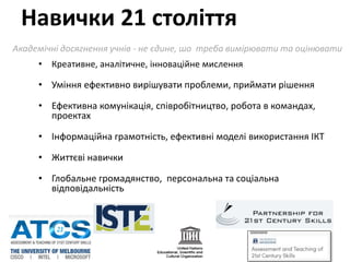 • Креативне, аналітичне, інноваційне мислення
• Уміння ефективно вирішувати проблеми, приймати рішення
• Ефективна комунікація, співробітництво, робота в командах,
проектах
• Iнформаційна грамотність, ефективні моделі використання IКT
• Життєві навички
• Глобальне громадянство, персональна та соціальна
відповідальність
Навички 21 cтоліття
Aкадемічні досягнення учнів - не єдине, шо треба вимірювати та оцінювати
http://atc21s.org
 