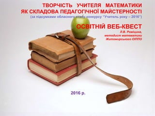 ТВОРЧІСТЬ УЧИТЕЛЯ МАТЕМАТИКИ
ЯК СКЛАДОВА ПЕДАГОГІЧНОЇ МАЙСТЕРНОСТІ
(за підсумками обласного етапу конкурсу “Учитель року – 2016”)
ОСВІТНІЙ ВЕБ-КВЕСТ
Л.В. Роміцина,
методист математики
Житомирського ОІППО
2016 р.
 