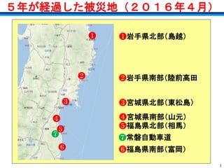 1
５年が経過した被災地（２０１６年４月）
❼
❻
❺
❹
❸
❷
❶ ❶岩手県北部（島越）
❷岩手県南部（陸前高田
❸宮城県北部（東松島）
❹宮城県南部（山元）
❺福島県北部（相馬）
❻福島県南部（富岡）
❼常磐自動車道
 