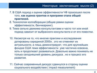 4
Некоторые заключающие мысли (2)
7. В США подход к оценке эффективности ЧФ произошел после
того, как оценка грантов и программ стала общей
практикой.
8. Технологии коллаборации (общие рамки оценки
эффективности, бенчмаркинг).
9. Тема сильно движима консультантами и часто тот или иной
подход зависит от выбранного консультанта и от его повестки.
10. Несмотря на то, что многие практики и исследования
датированы серединой 2000х , это не отменяет их
актуальности, а лишь демонстрирует, что для крупнейших
фондов США тема эффективности уже частично освоена,
хоть и продолжает развиваться. Довольно важно понимать не
только сегодняшний уровень дискурса , но и процесс его
развития.
11. Сейчас современный дискурс сдвинулся в сторону оценки
социального воздействия ( impact measurement)
 