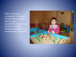 Работа с песком
успокаивает (особенно
гиперактивных детей) – в
нём как будто
содержится живительная
солнечная энергия,
которая подзаряжает нас
позитивными эмоциями.
 