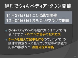 伊丹でウィキペディア・タウン開催
11月27日（日） ことば蔵で開催
12月04日（日） まちづくりプラザで開催
 ウィキペディアへの掲載作業にはパソコンを
使いますが、パソコンが苦手でも大丈夫
 チームを組んで記事を作るので、パソコンの
操作は得意な人に任せて、文献等の調査や
記事の推敲など、役割分担が可能
11
 
