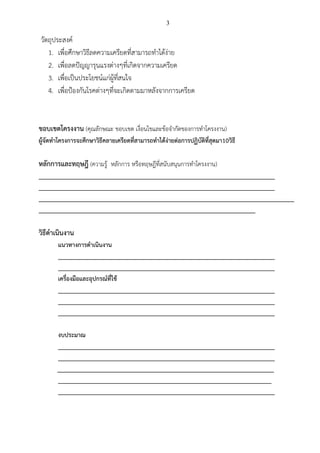 3
วัตถุประสงค์
1. เพื่อศึกษาวิธีลดความเครียดที่สามารถทาได้ง่าย
2. เพื่อลดปัญญารุนแรงต่างๆที่เกิดจากความเครียด
3. เพื่อเป็นประโยชน์แก่ผู้ที่สนใจ
4. เพื่อป้องกันโรคต่างๆที่จะเกิดตามมาหลังจากการเครียด
ขอบเขตโครงงาน (คุณลักษณะ ขอบเขต เงื่อนไขและข้อจากัดของการทาโครงงาน)
ผู้จัดทาโครงการจะศึกษาวิธีคลายเครียดที่สามารถทาได้ง่ายต่อการปฏิบัติที่สุดมา10วิธี
หลักการและทฤษฎี (ความรู้ หลักการ หรือทฤษฎีที่สนับสนุนการทาโครงงาน)
_________________________________________________________________________
_________________________________________________________________________
_______________________________________________________________________________
___________________________________________________________________
วิธีดาเนินงาน
แนวทางการดาเนินงาน
___________________________________________________________________
___________________________________________________________________
เครื่องมือและอุปกรณ์ที่ใช้
___________________________________________________________________
___________________________________________________________________
___________________________________________________________________
งบประมาณ
___________________________________________________________________
___________________________________________________________________
___________________________________________________________________
__________________________________________________________________
___________________________________________________________________
 