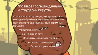 Что такое «большие данные»
и от куда они берутся?
Совокупность подходов, инструментов и
методов обработки структурированных и
неструктурированных данных огромных
объёмов
- Мобильная связь
- Социальные сети
- Поведение пользователей в
интернет- магазинах
- Видео и аудио контент
 