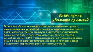 Зачем нужны
«большие данные»?
Технологии «больших данных» помогают осуществлять процесс
прогнозирования (prediction) возможного поведения пользователя,
потенциального клиента, его вкусы и интересы, прогнозировать
большинство бизнес-процессов (логистика, закупки товаров,
ценообразование, CRM) и социальных явлений (трафик на дорогах,
акции и скидки, военные действия), на основе прогноза можно
осуществлять персонализированную коммуникацию.
 