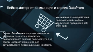Кейсы: интернет-коммерция и сервис DataProm
Сервис DataProm использую технологии
«больших данных» и алгоритмы
поведенческого анализа пользователей на
сайтах интернет-магазинов для
осуществления персонализации контента.
Увеличение взаимодействия
пользователей с сайтом,
увеличение продаж (up-sell,
cross-sell).
 