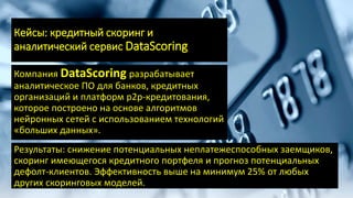 Кейсы: кредитный скоринг и
аналитический сервис DataScoring
Компания DataScoring разрабатывает
аналитическое ПО для банков, кредитных
организаций и платформ р2р-кредитования,
которое построено на основе алгоритмов
нейронных сетей с использованием технологий
«больших данных».
Результаты: снижение потенциальных неплатежеспособных заемщиков,
скоринг имеющегося кредитного портфеля и прогноз потенциальных
дефолт-клиентов. Эффективность выше на минимум 25% от любых
других скоринговых моделей.
 