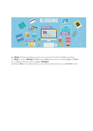 บล็อก (Blog) คือเว็บไซด์รูปแบบหนึ่ง ที่มีลักษณะรูปร่างหน้าตาคล้ายๆกับการเขียนไดอารี่ หรือ บันทึกส่วนตัวซึ่งเป็นที่นิยมกันมากในปัจจุบัน
คาว่า"Blog" มาจากคาเต็มว่า"Weblog" (ตัด We ทิ้งคงเหลือแต่blog) ซึ่งโดยนัยแล้วหมายถึงการบันทึกข้อมูล(Log) บนเว็บ(Web)
นั่นเอง โดยผู้ที่เขียนบล๊อกเป็นอาชีพ จะถูกเรียกกันว่า"บล็อกเกอร์" (Blogger)
จุดเด่นที่สาคัญของBlog คือ จะมีระบบที่ผู้อ่านและผู้เขียนสามารถแสดงความคิดเห็นแลกเปลี่ยนกันได้โดยผ่านทางระบบ Comment ของบล๊อก
 
