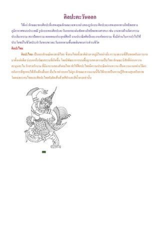 ศิลปะตะวันออก
ได้แก่ ลักษณะของศิลปะที่แสดงคุณลักษณะเฉพาะอย่างของรูปแบบ ศิลปะจะแสดงออกทางอิทธิพลทาง
ภูมิอากาศขนบประเพณี รูปแบบของศิลปะตะวันออกจะเด่นชัดทางอิทธิพลทางศาสนา เช่น งานทางด้านจิตรกรรม
ประติมากรรม สถาปัตยกรรม ตลอดจนประยุกต์ศิลป์ งานประณีตศิลป์และงานหัตถกรรม ซึ่งมีส่วนในการนําไปใช้
ประโยชน์ในชีวิตประจําวันของชาวตะวันออกตามพื้นเพเดิมของการดํารงชีวิต
ศิลปะไทย
ศิลปะไทย เป็นเอกลักษณ์ของชาติไทย ซึ่งคนไทยทั้งชาติต่างภาคภูมิใจอย่างยิ่ง ความงดงามที่สืบทอดอันยาวนาน
มาตั้งแต่อดีต บ่งบอกถึงวัฒนธรรมที่เกิดขึ้น โดยมีพัฒนาการบนพื้นฐานของความเป็นไทย ลักษณะนิสัยที่อ่อนหวาน
ละมุนละไม รักสวยรักงาม ที่มีมานานของสังคมไทย ทําให้ศิลปะไทยมีความประณีตอ่อนหวาน เป็นความงามอย่างวิจิตร
อลังการที่ทุกคนได้เห็นต้องตื่นตา ตื่นใจ อย่างบอกไม่ถูก ลักษณะความงามนี้จึงได้กลายเป็นความรู้สึกทางสุนทรียภาพ
โดยเฉพาะคนไทยและศิลปะไทยยังตัดเส้นด้วยสีดําและสีนํ้าตาลเท่านั้น
พญาครุฑ
 