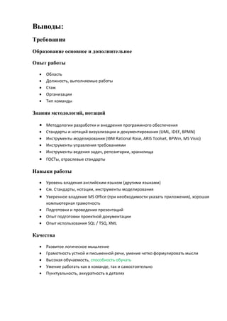 Выводы:
Требования
Образование основное и дополнительное
Опыт работы
 Область
 Должность, выполняемые работы
 Стаж
 Организации
 Тип команды
Знания методологий, нотаций
 Методологии разработки и внедрения программного обеспечения
 Стандарты и нотаций визуализации и документирования (UML, IDEF, BPMN)
 Инструменты моделирования (IBM Rational Rose, ARIS Toolset, BPWin, MS Visio)
 Инструменты управления требованиями
 Инструменты ведения задач, репозитарии, хранилища
 ГОСТы, отраслевые стандарты
Навыки работы
 Уровень владения английским языком (другими языками)
 См. Стандарты, нотации, инструменты моделирования
 Уверенное владение MS Office (при необходимости указать приложения), хорошая
компьютерная грамотность
 Подготовки и проведения презентаций
 Опыт подготовки проектной документации
 Опыт использования SQL / TSQ, XML
Качества
 Развитое логическое мышление
 Грамотность устной и письменной речи, умение четко формулировать мысли
 Высокая обучаемость, способность обучать
 Умение работать как в команде, так и самостоятельно
 Пунктуальность, аккуратность в деталях
 