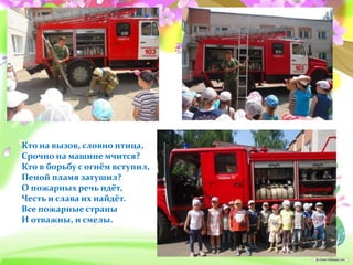 Кто на вызов, словно птица,
Срочно на машине мчится?
Кто в борьбу с огнём вступил,
Пеной пламя затушил?
О пожарных речь идёт,
Честь и слава их найдёт.
Все пожарные страны
И отважны, и смелы.
 