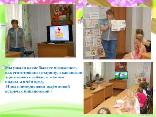 Мы узнали какое бывает мороженое,
как его готовили в старину, и как можно
приготовить сейчас, в чём его
польза, а в чём вред.
И мы с нетерпением ждём новой
встречи с библиотекой !
 