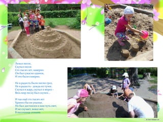 Лежал песок,
Скучал песок
Сто тысяч лет, наверно.
Он был ужасно одинок,
И это было скверно.
Не в радость были песни гроз,
Не в радость - дождь из тучек.
Скучал в жару, скучал в мороз -
Весь мир песку был скучен...
И так ещё сто тысяч лет
Хранил бы он унынье,
Но был доставлен к нам чуть свет,
И не скучает, вовсе нет,
В песочнице отныне.
 