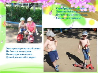 Серебристый самокат –
Зависть всех мальчишек!
Ну, теперь не сосчитать
Синяков и шишек!
Этот трактор сильный очень,
Не боится ям и кочек.
Он сегодня нам помог
Домой доехать без дорог.
 