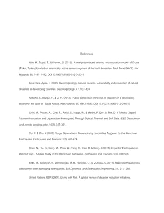 References
Akin, M., Topal, T., & Kramer, S. (2013). A newly developed seismic microzonation model of Erbaa
(Tokat, Turkey) located on seismically active eastern segment of the North Anatolian Fault Zone (NAFZ). Nat
Hazards, 65, 1411–1442. DOI 10.1007/s11069-012-0420-1
Alca´ntara-Ayala, I. (2002). Geomorphology, natural hazards, vulnerability and prevention of natural
disasters in developing countries. Geomorphology, 47, 107–124
Alshehri, S.,Rezgui, Y., & Li, H. (2013). Public perception of the risk of disasters in a developing
economy: the case of Saudi Arabia. Nat Hazards, 65, 1813–1830. DOI 10.1007/s11069-012-0445-5
Chini, M., Piscini, A., Cinti, F., Amici, S., Nappi, R., & Martini, P. (2013). The 2011 Tohoku (Japan)
Tsunami Inundation and Liquefaction Investigated Through Optical, Thermal and SAR Data. IEEE Geoscience
and remote sensing letter, 10(2), 347-351.
Cui, P. & Zhu, X.(2011). Surge Generation in Reservoirs by Landslides Triggered by the Wenchuan
Earthquake. Earthquake and Tsunami, 5(5), 461-474.
Chen, N., Hu, G., Deng, M., Zhou, W., Yang, C., Han, D. & Deng, J.(2011). Impact of Earthquake on
Debris Flows – A Case Study on the Wenchuan Eartquake. Earthquake and Tsunami, 5(5), 493-508.
Erdik, M., Sesetyan, K., Demircioglu, M. B., Hancilar, U., & Zulfikaa, C.(2011). Rapid earthquake loss
assessment after damaging earthquakes. Soil Dynamics and Earthquake Engineering, 31, 247- 266.
United Nations ISDR (2004). Living with Risk A global review of disaster reduction initiatives.
 